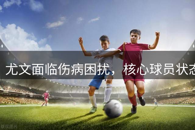 尤文面临伤病困扰，核心球员状态低迷